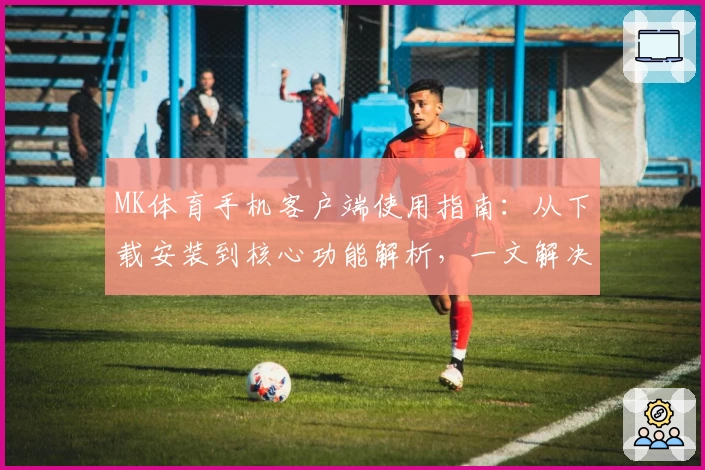 MK体育手机客户端使用指南：从下载安装到核心功能解析，一文解决新用户的常见问题