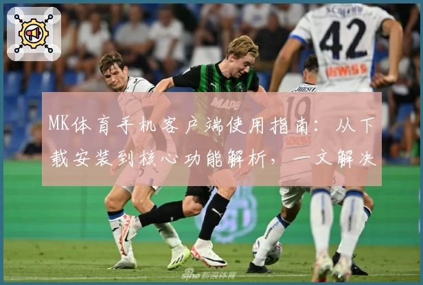 MK体育手机客户端使用指南：从下载安装到核心功能解析，一文解决新用户的常见问题
