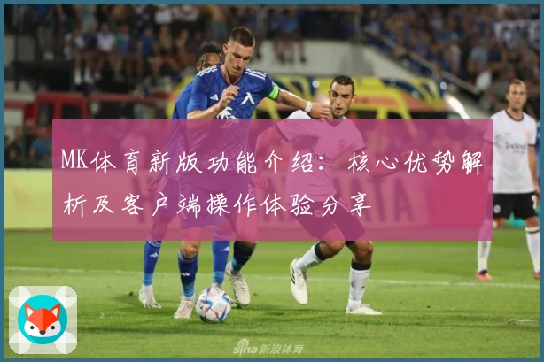 MK体育新版功能介绍：核心优势解析及客户端操作体验分享