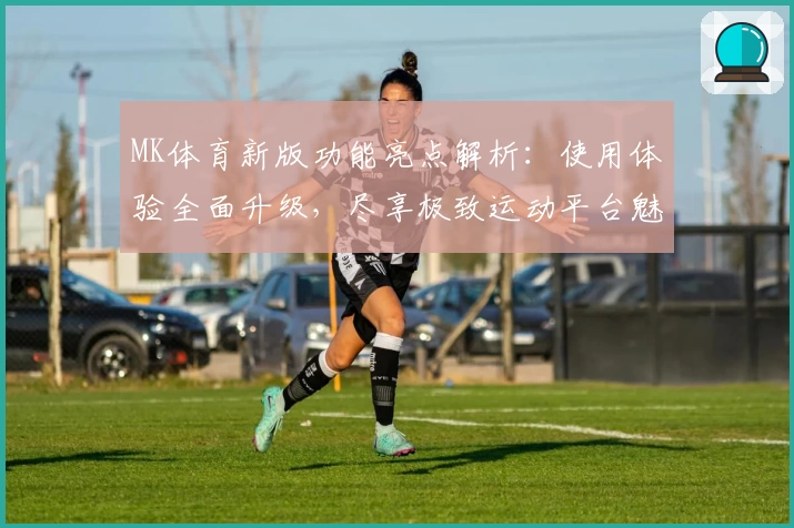 MK体育新版功能亮点解析：使用体验全面升级，尽享极致运动平台魅力