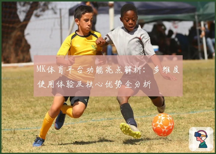 MK体育平台功能亮点解析：多维度使用体验及核心优势全分析
