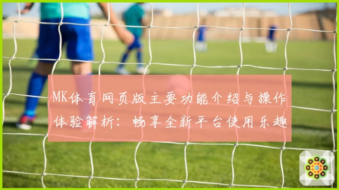 MK体育网页版主要功能介绍与操作体验解析：畅享全新平台使用乐趣
